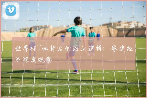 世界杯T恤背后的商业逻辑：球迷经济深度观察