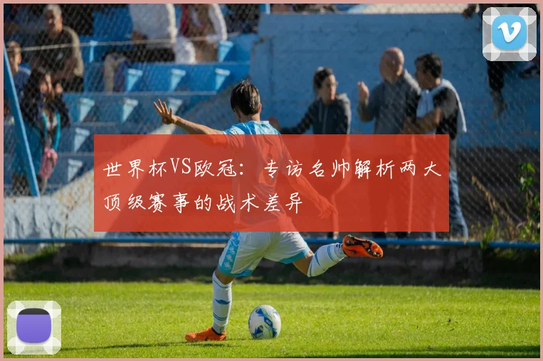 世界杯VS欧冠：专访名帅解析两大顶级赛事的战术差异