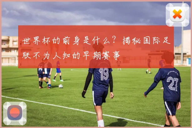 世界杯的前身是什么？揭秘国际足联不为人知的早期赛事