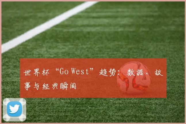 世界杯“Go West”趋势：数据、故事与经典瞬间