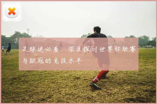 足球迷必看：深度探讨世界杯联赛与欧冠的竞技水平