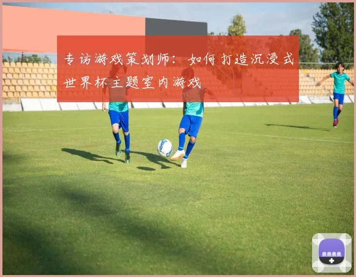 专访游戏策划师：如何打造沉浸式世界杯主题室内游戏