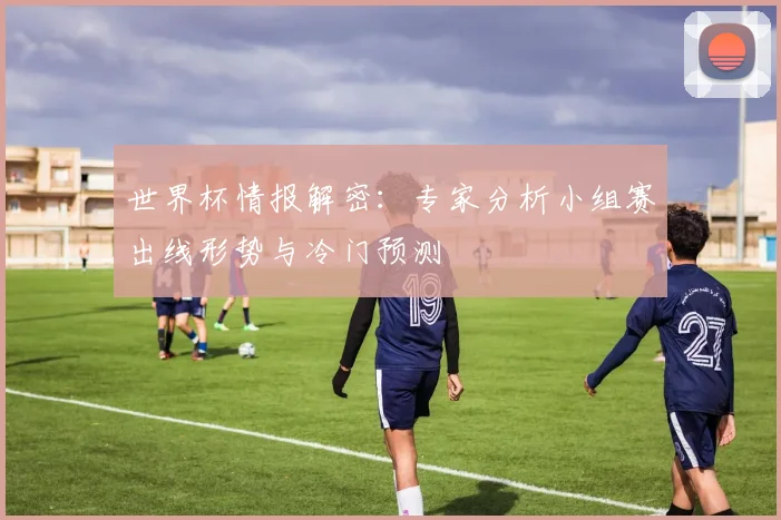 世界杯情报解密：专家分析小组赛出线形势与冷门预测